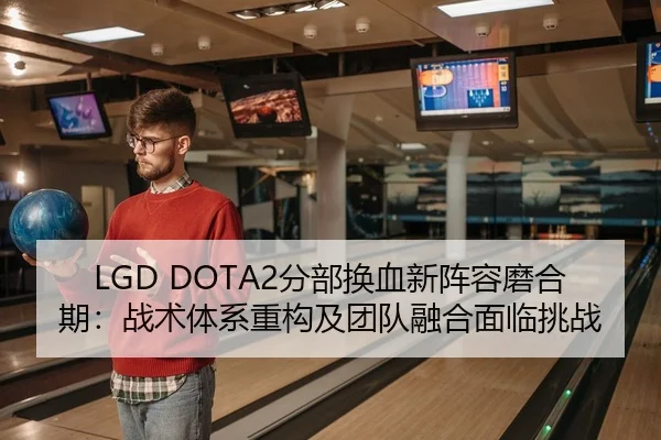 LGD DOTA2分部换血新阵容磨合期：战术体系重构及团队融合面临挑战